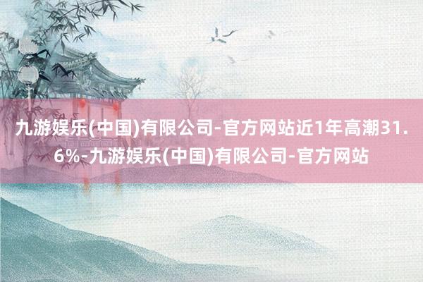 九游娱乐(中国)有限公司-官方网站近1年高潮31.6%-九游娱乐(中国)有限公司-官方网站