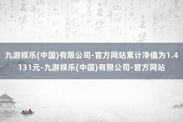 九游娱乐(中国)有限公司-官方网站累计净值为1.4131元-九游娱乐(中国)有限公司-官方网站