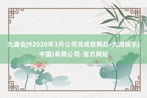 九游会J92020年3月公司完成收购后-九游娱乐(中国)有限公司-官方网站