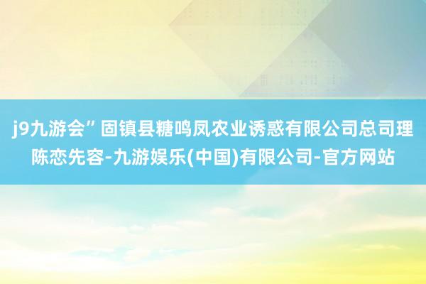 j9九游会”固镇县糖鸣凤农业诱惑有限公司总司理陈恋先容-九游娱乐(中国)有限公司-官方网站