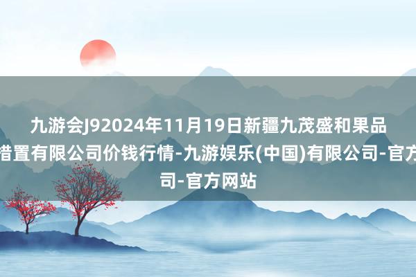 九游会J92024年11月19日新疆九茂盛和果品决策措置有限公司价钱行情-九游娱乐(中国)有限公司-官方网站