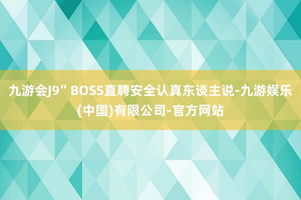 九游会J9”BOSS直聘安全认真东谈主说-九游娱乐(中国)有限公司-官方网站