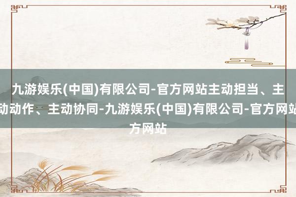 九游娱乐(中国)有限公司-官方网站主动担当、主动动作、主动协同-九游娱乐(中国)有限公司-官方网站