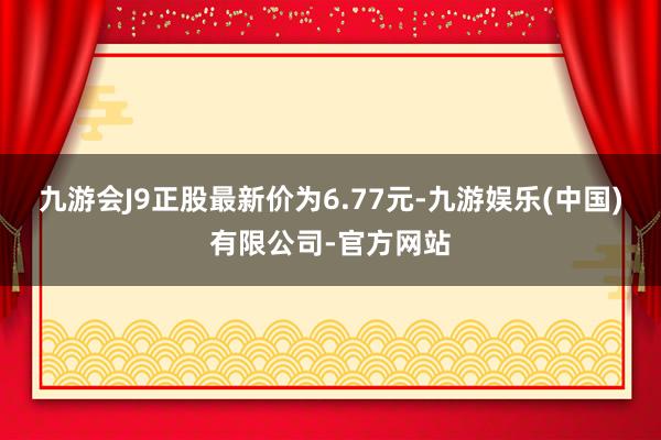 九游会J9正股最新价为6.77元-九游娱乐(中国)有限公司-官方网站