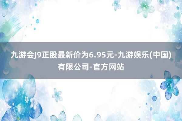 九游会J9正股最新价为6.95元-九游娱乐(中国)有限公司-官方网站