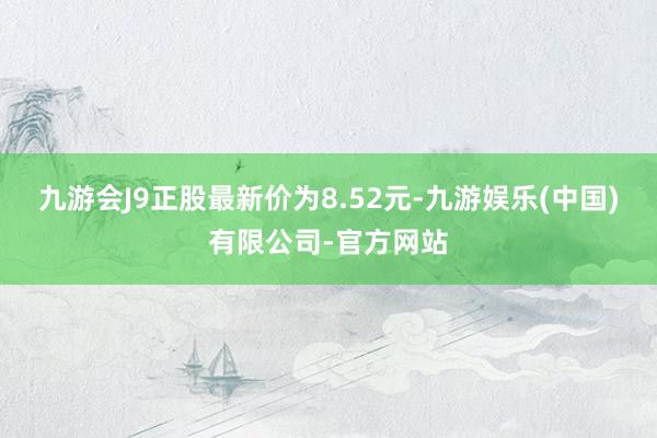 九游会J9正股最新价为8.52元-九游娱乐(中国)有限公司-官方网站