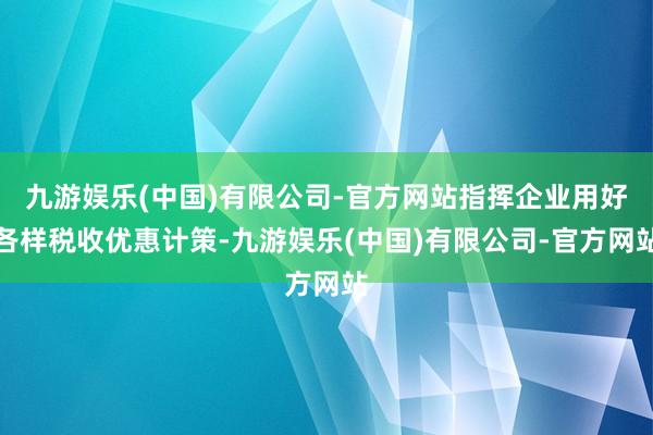 九游娱乐(中国)有限公司-官方网站指挥企业用好各样税收优惠计策-九游娱乐(中国)有限公司-官方网站