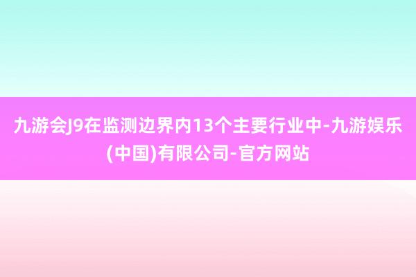 九游会J9在监测边界内13个主要行业中-九游娱乐(中国)有限公司-官方网站