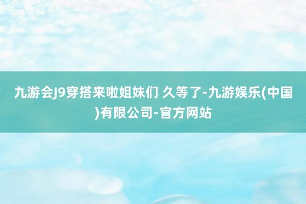 九游会J9穿搭来啦姐妹们 久等了-九游娱乐(中国)有限公司-官方网站