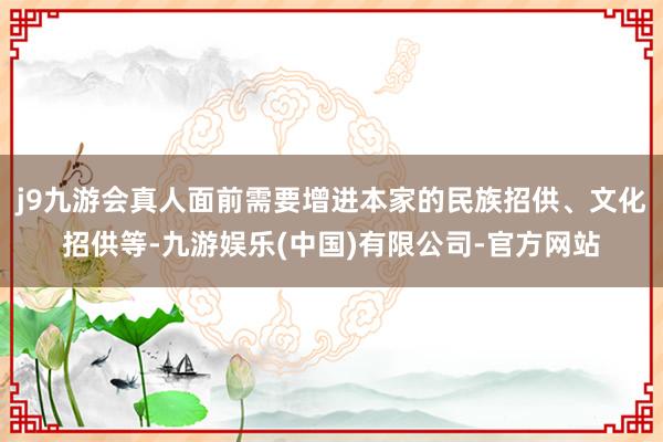 j9九游会真人面前需要增进本家的民族招供、文化招供等-九游娱乐(中国)有限公司-官方网站