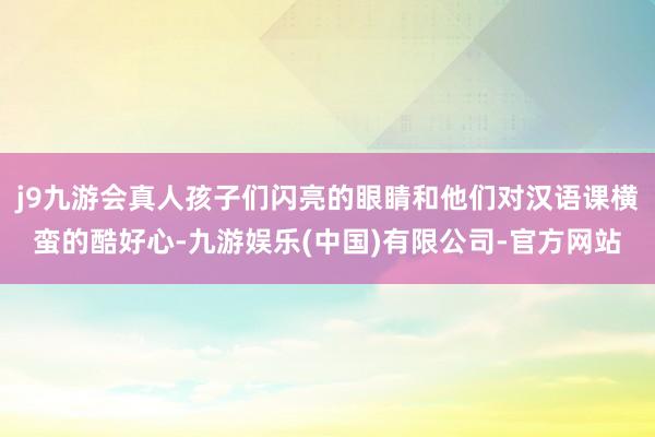 j9九游会真人孩子们闪亮的眼睛和他们对汉语课横蛮的酷好心-九游娱乐(中国)有限公司-官方网站