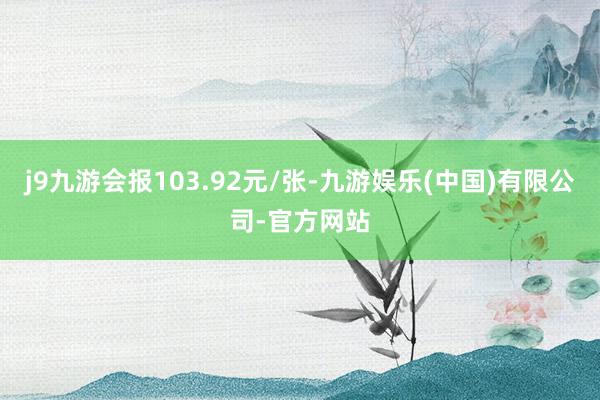 j9九游会报103.92元/张-九游娱乐(中国)有限公司-官方网站