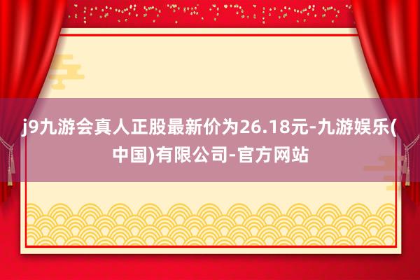 j9九游会真人正股最新价为26.18元-九游娱乐(中国)有限公司-官方网站