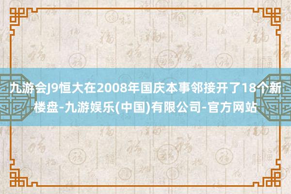 九游会J9恒大在2008年国庆本事邻接开了18个新楼盘-九游娱乐(中国)有限公司-官方网站