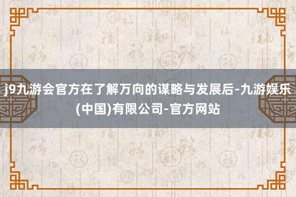 j9九游会官方在了解万向的谋略与发展后-九游娱乐(中国)有限公司-官方网站