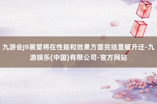 九游会J9展望将在性能和效果方面完结显耀升迁-九游娱乐(中国)有限公司-官方网站