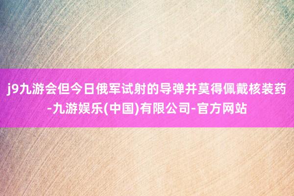 j9九游会但今日俄军试射的导弹并莫得佩戴核装药-九游娱乐(中国)有限公司-官方网站