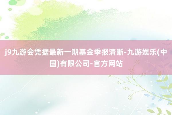 j9九游会凭据最新一期基金季报清晰-九游娱乐(中国)有限公司-官方网站