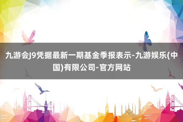 九游会J9凭据最新一期基金季报表示-九游娱乐(中国)有限公司-官方网站