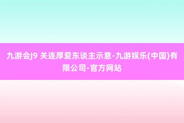 九游会J9 关连厚爱东谈主示意-九游娱乐(中国)有限公司-官方网站