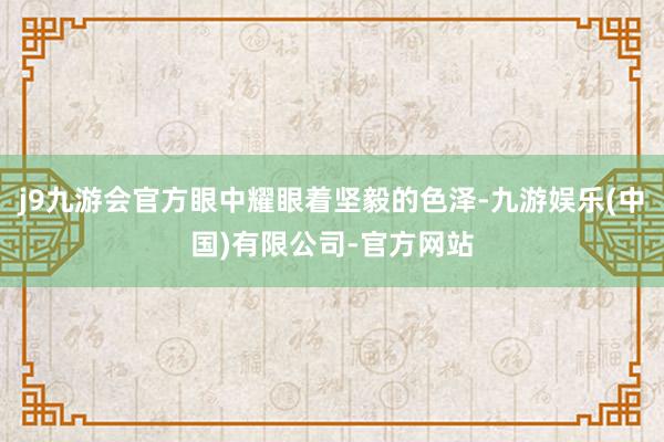 j9九游会官方眼中耀眼着坚毅的色泽-九游娱乐(中国)有限公司-官方网站