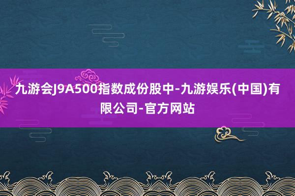 九游会J9A500指数成份股中-九游娱乐(中国)有限公司-官方网站