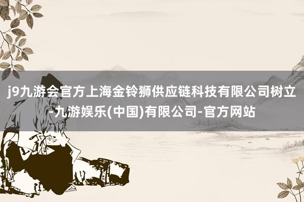 j9九游会官方上海金铃狮供应链科技有限公司树立-九游娱乐(中国)有限公司-官方网站