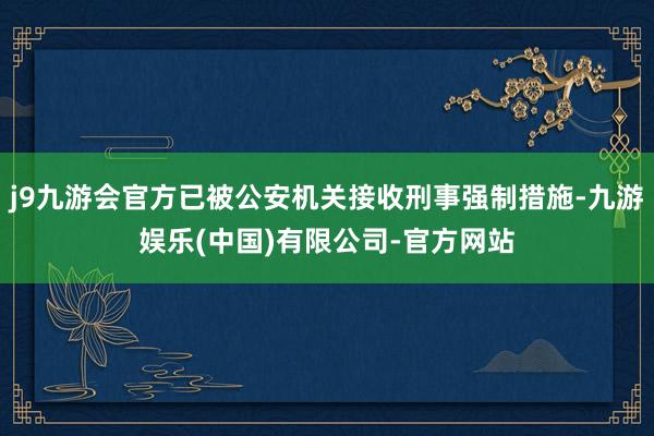 j9九游会官方已被公安机关接收刑事强制措施-九游娱乐(中国)有限公司-官方网站