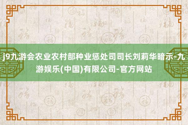 j9九游会农业农村部种业惩处司司长刘莉华暗示-九游娱乐(中国)有限公司-官方网站