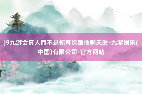 j9九游会真人而不是你每次跟他聊天时-九游娱乐(中国)有限公司-官方网站