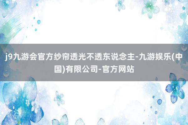 j9九游会官方纱帘透光不透东说念主-九游娱乐(中国)有限公司-官方网站