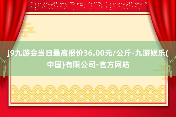 j9九游会当日最高报价36.00元/公斤-九游娱乐(中国)有限公司-官方网站