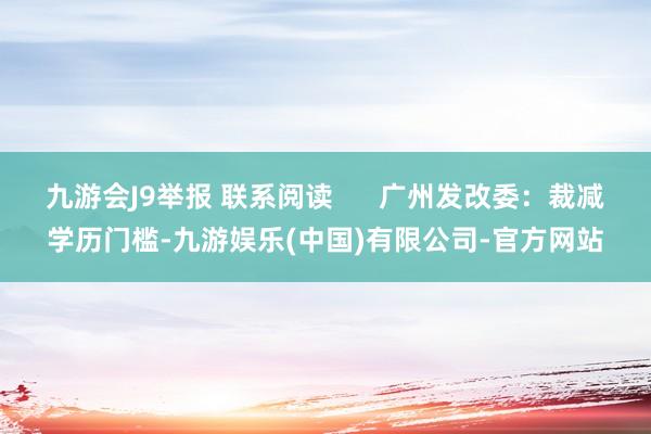 九游会J9举报 联系阅读      广州发改委：裁减学历门槛-九游娱乐(中国)有限公司-官方网站