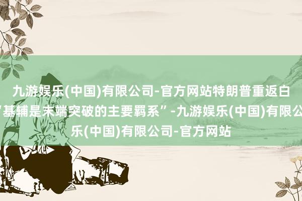 九游娱乐(中国)有限公司-官方网站特朗普重返白宫后会以为“基辅是末端突破的主要羁系”-九游娱乐(中国)有限公司-官方网站