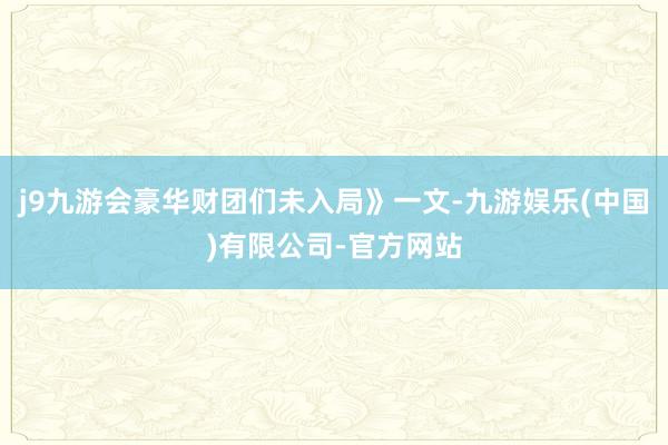 j9九游会豪华财团们未入局》一文-九游娱乐(中国)有限公司-官方网站