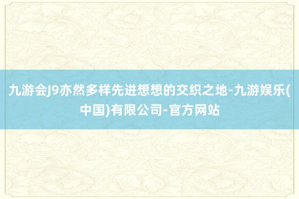 九游会J9亦然多样先进想想的交织之地-九游娱乐(中国)有限公司-官方网站