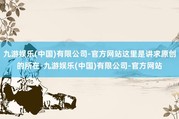 九游娱乐(中国)有限公司-官方网站这里是讲求原创的所在-九游娱乐(中国)有限公司-官方网站