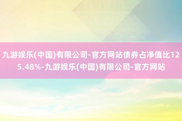 九游娱乐(中国)有限公司-官方网站债券占净值比125.48%-九游娱乐(中国)有限公司-官方网站