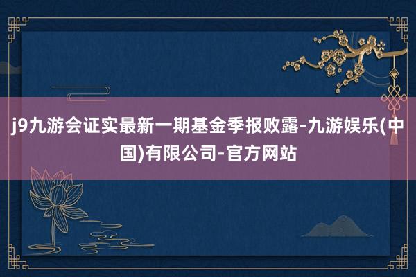 j9九游会证实最新一期基金季报败露-九游娱乐(中国)有限公司-官方网站