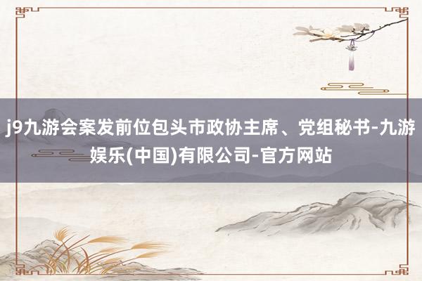 j9九游会案发前位包头市政协主席、党组秘书-九游娱乐(中国)有限公司-官方网站