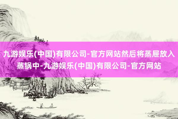 九游娱乐(中国)有限公司-官方网站然后将蒸屉放入蒸锅中-九游娱乐(中国)有限公司-官方网站