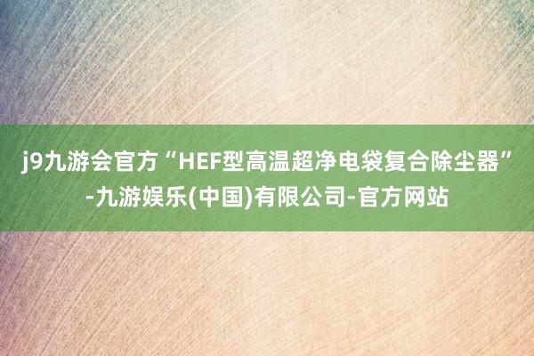 j9九游会官方“HEF型高温超净电袋复合除尘器”-九游娱乐(中国)有限公司-官方网站