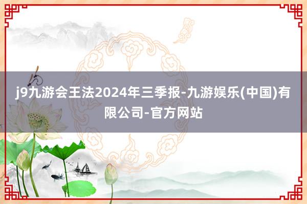 j9九游会王法2024年三季报-九游娱乐(中国)有限公司-官方网站