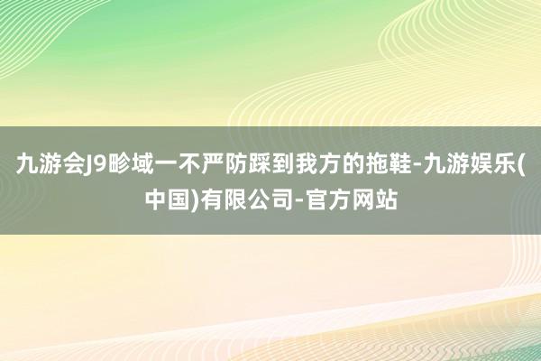 九游会J9畛域一不严防踩到我方的拖鞋-九游娱乐(中国)有限公司-官方网站