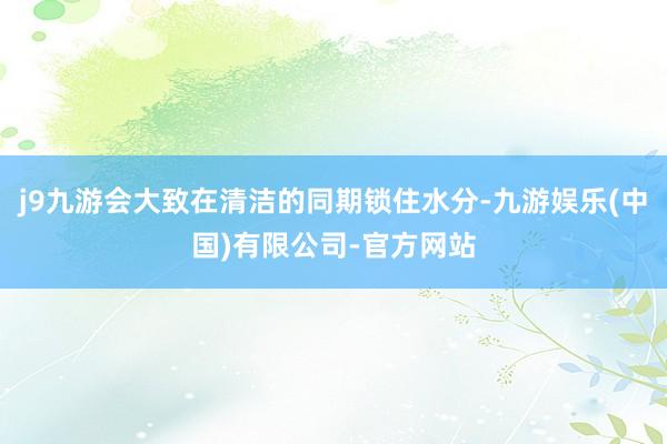 j9九游会大致在清洁的同期锁住水分-九游娱乐(中国)有限公司-官方网站