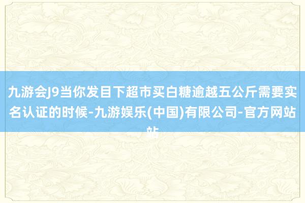 九游会J9当你发目下超市买白糖逾越五公斤需要实名认证的时候-九游娱乐(中国)有限公司-官方网站