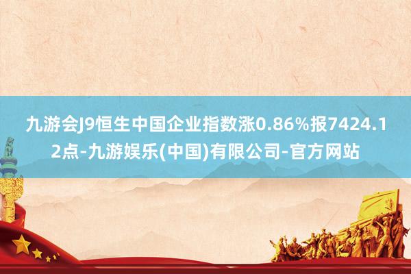 九游会J9恒生中国企业指数涨0.86%报7424.12点-九游娱乐(中国)有限公司-官方网站