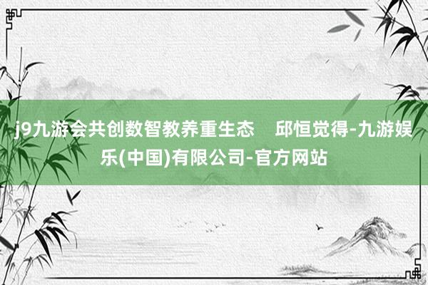 j9九游会共创数智教养重生态    邱恒觉得-九游娱乐(中国)有限公司-官方网站