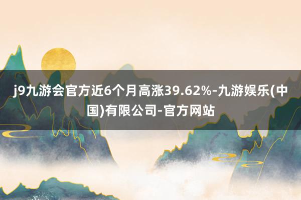 j9九游会官方近6个月高涨39.62%-九游娱乐(中国)有限公司-官方网站