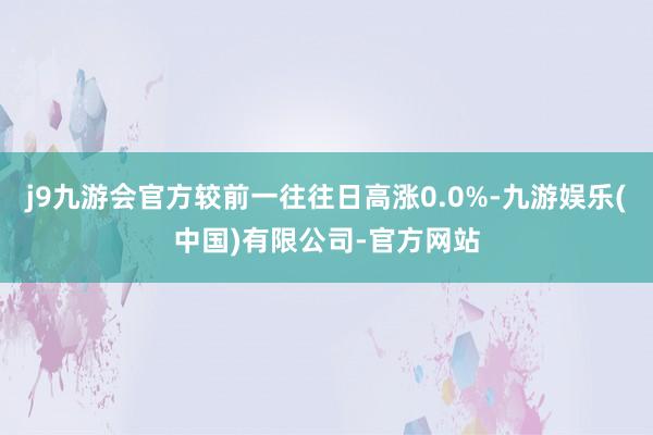 j9九游会官方较前一往往日高涨0.0%-九游娱乐(中国)有限公司-官方网站